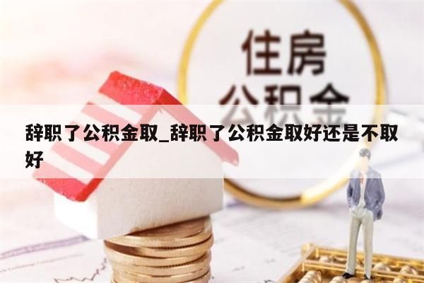 辞职了公积金取_辞职了公积金取好还是不取好