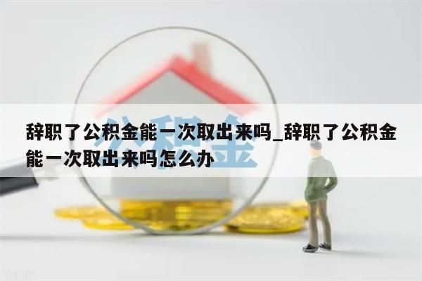 辞职了公积金能一次取出来吗_辞职了公积金能一次取出来吗怎么办